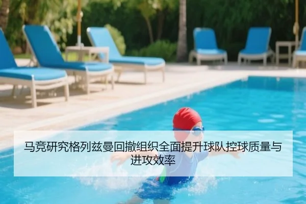 马竞研究格列兹曼回撤组织全面提升球队控球质量与进攻效率