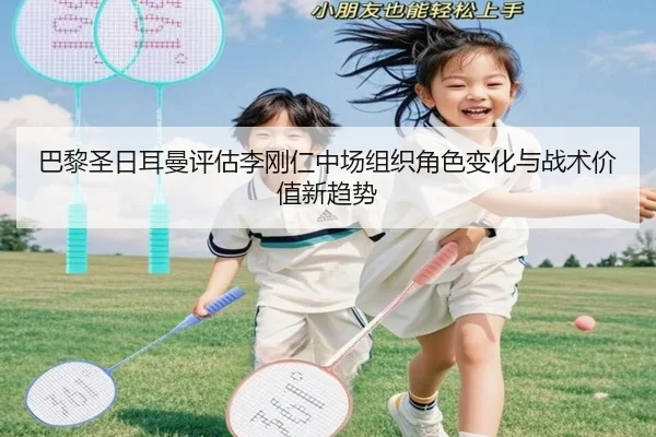 巴黎圣日耳曼评估李刚仁中场组织角色变化与战术价值新趋势