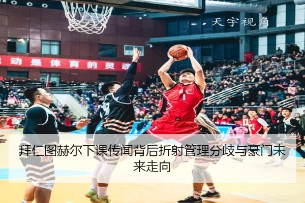 拜仁图赫尔下课传闻背后折射管理分歧与豪门未来走向