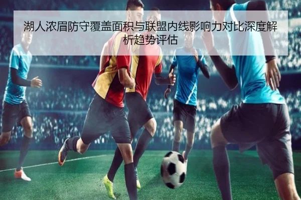 湖人浓眉防守覆盖面积与联盟内线影响力对比深度解析趋势评估